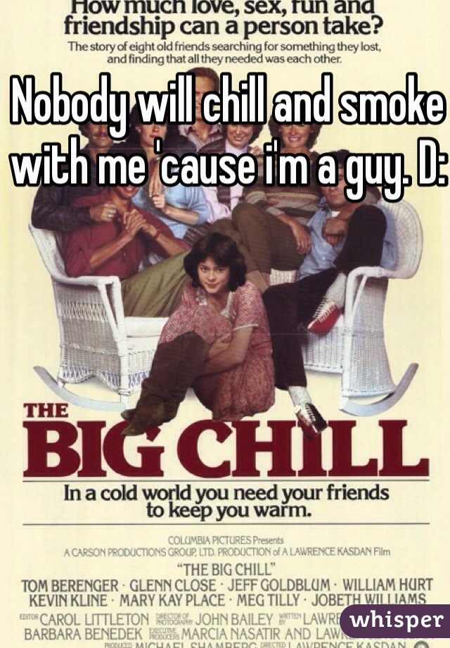 Nobody will chill and smoke with me 'cause i'm a guy. D: