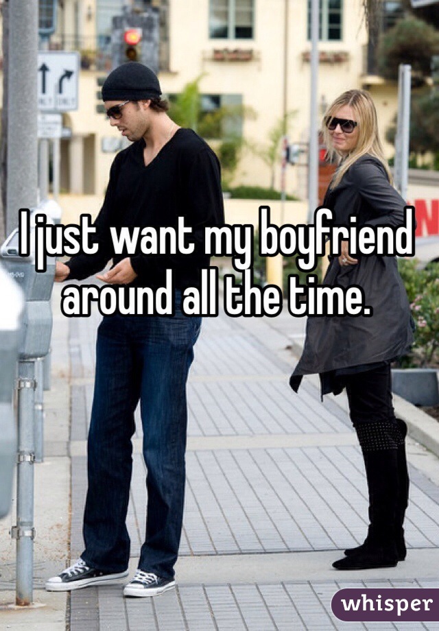 I just want my boyfriend around all the time. 