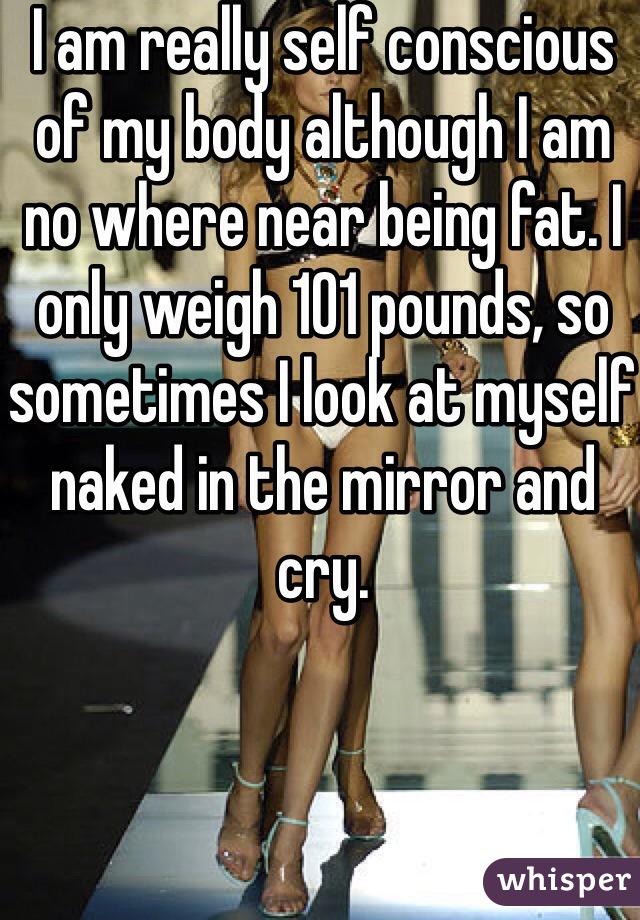 I am really self conscious of my body although I am no where near being fat. I only weigh 101 pounds, so sometimes I look at myself naked in the mirror and cry. 