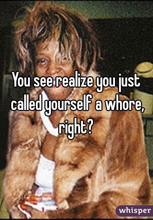 You see realize you just called yourself a whore, right? 