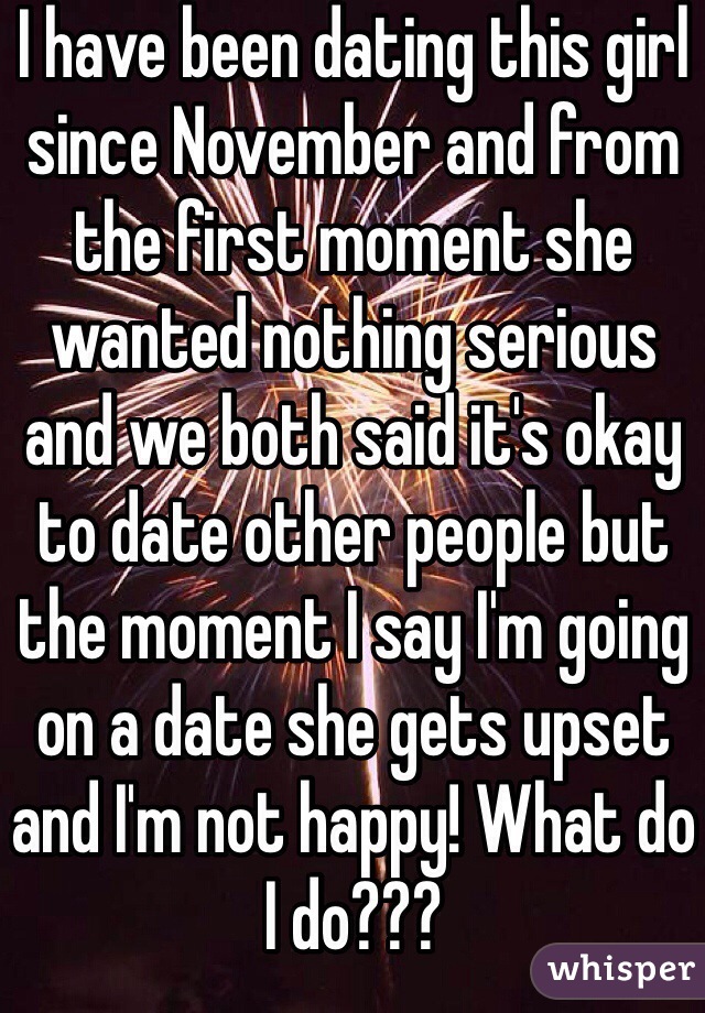I have been dating this girl since November and from the first moment she wanted nothing serious and we both said it's okay to date other people but the moment I say I'm going on a date she gets upset and I'm not happy! What do I do???