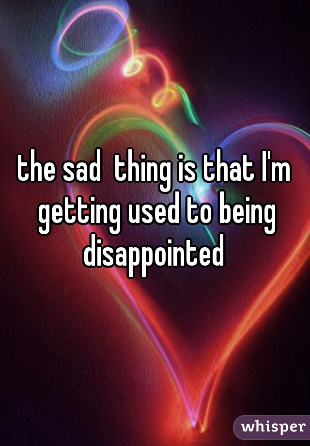 the sad  thing is that I'm getting used to being disappointed 