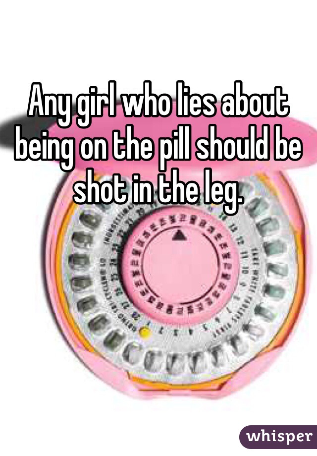 Any girl who lies about being on the pill should be shot in the leg. 