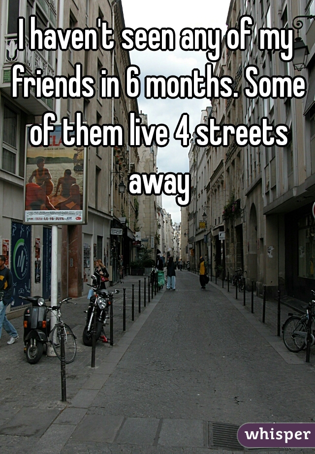 I haven't seen any of my friends in 6 months. Some of them live 4 streets away
