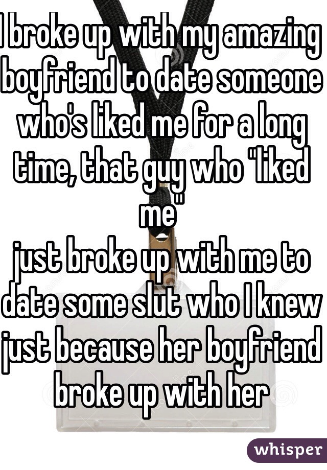 I broke up with my amazing boyfriend to date someone who's liked me for a long time, that guy who "liked me"
just broke up with me to date some slut who I knew just because her boyfriend broke up with her