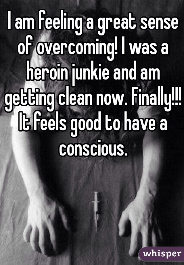 I am feeling a great sense of overcoming! I was a heroin junkie and am getting clean now. Finally!!! It feels good to have a conscious.
