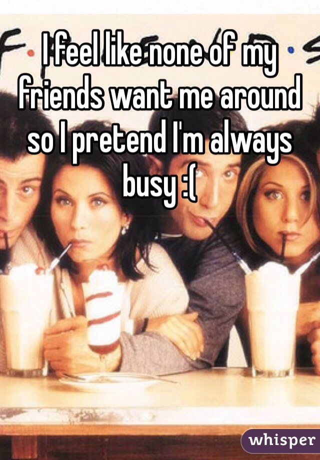 I feel like none of my friends want me around so I pretend I'm always busy :(
