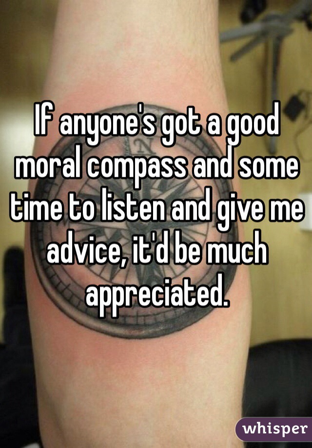If anyone's got a good moral compass and some time to listen and give me advice, it'd be much appreciated.