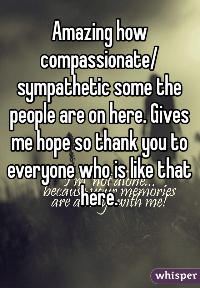 Amazing how compassionate/sympathetic some the people are on here. Gives me hope so thank you to everyone who is like that here.