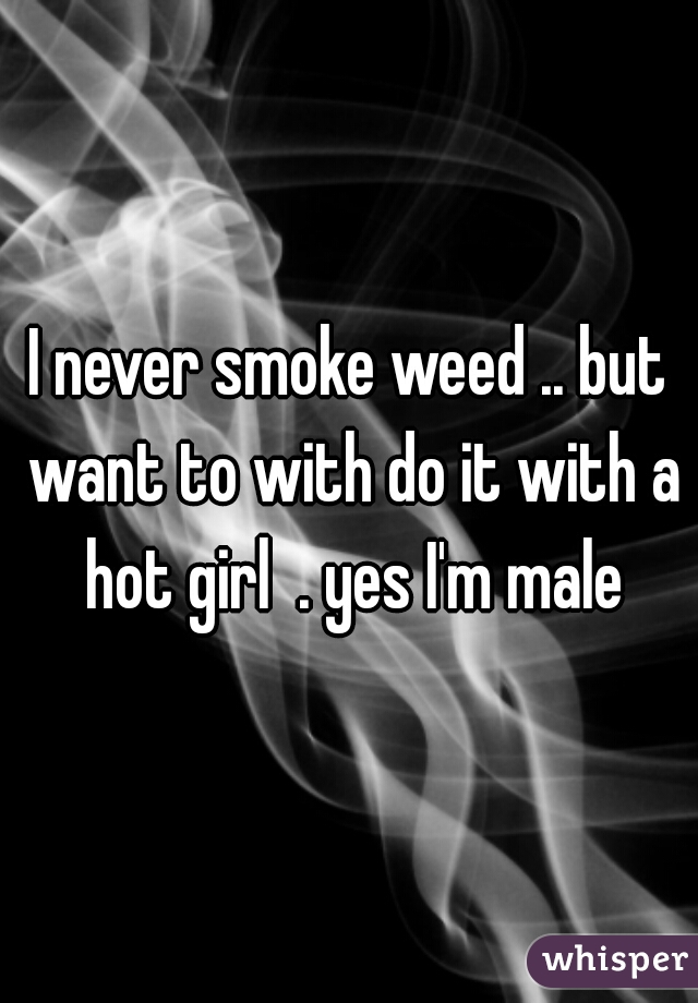 I never smoke weed .. but want to with do it with a hot girl  . yes I'm male