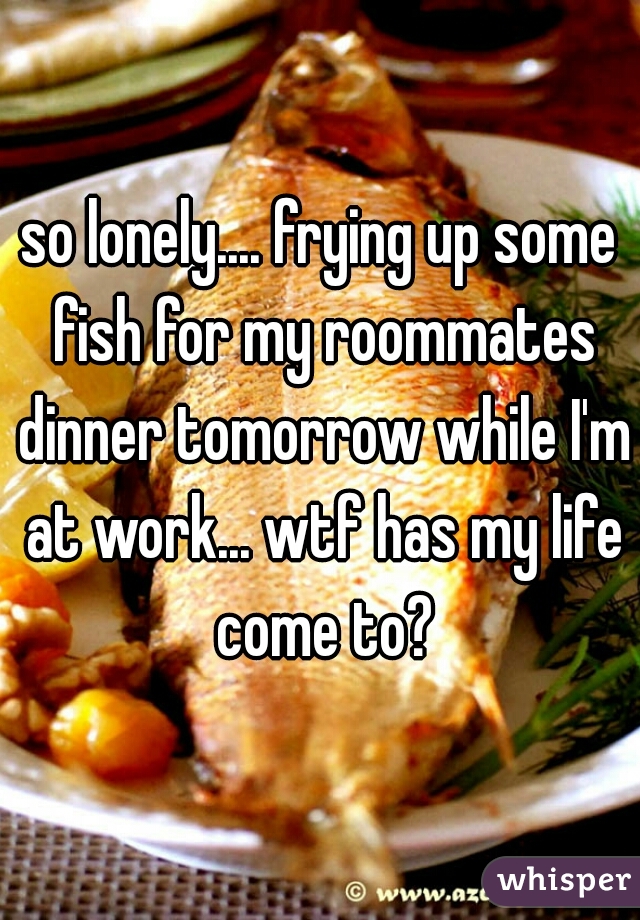 so lonely.... frying up some fish for my roommates dinner tomorrow while I'm at work... wtf has my life come to?