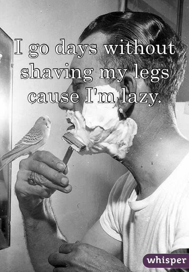 I go days without shaving my legs cause I'm lazy. 