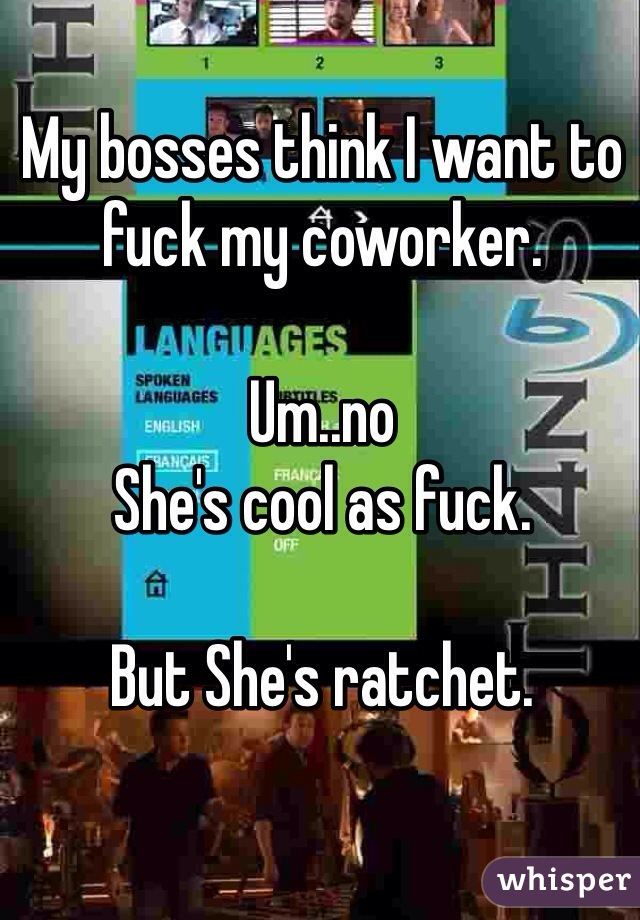 My bosses think I want to fuck my coworker. 

Um..no
She's cool as fuck. 

But She's ratchet. 