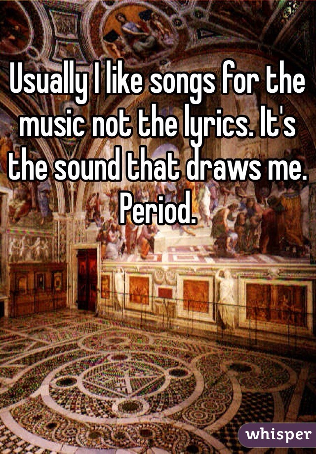 Usually I like songs for the music not the lyrics. It's the sound that draws me. Period.