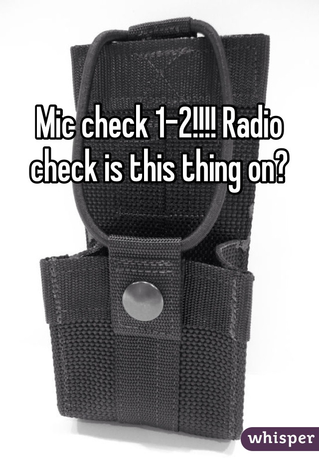 Mic check 1-2!!!! Radio check is this thing on?