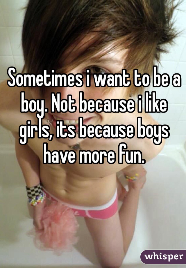 Sometimes i want to be a boy. Not because i like girls, its because boys have more fun. 