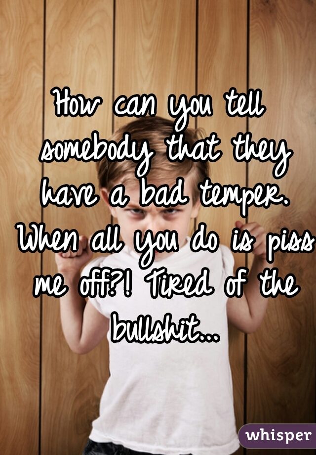 How can you tell somebody that they have a bad temper. When all you do is piss me off?! Tired of the bullshit...