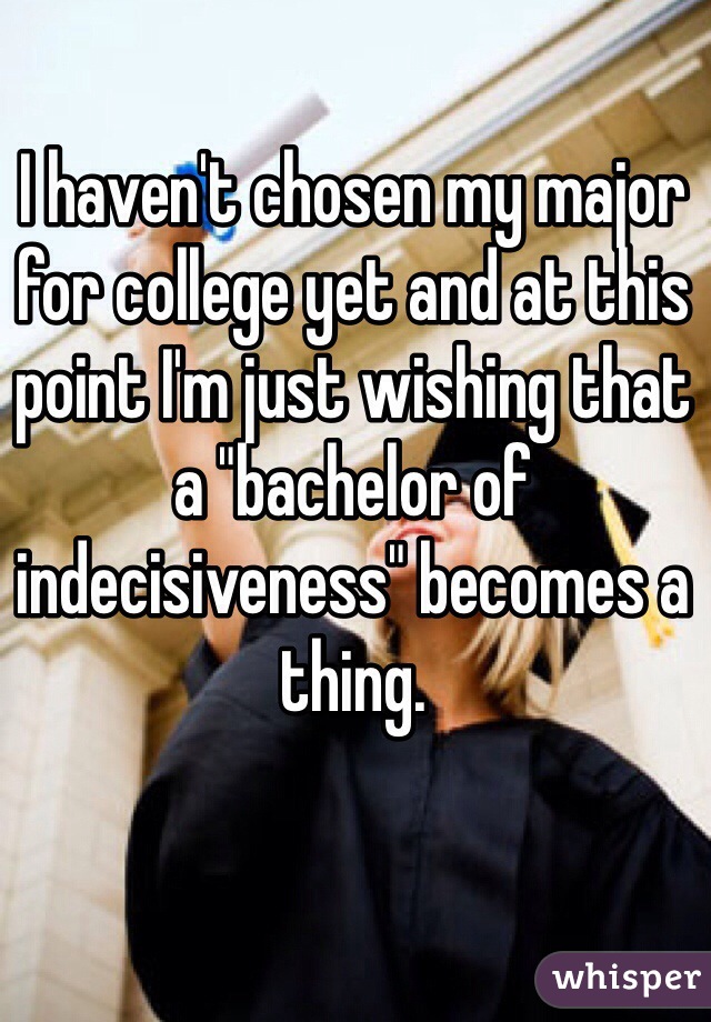I haven't chosen my major for college yet and at this point I'm just wishing that a "bachelor of indecisiveness" becomes a thing. 