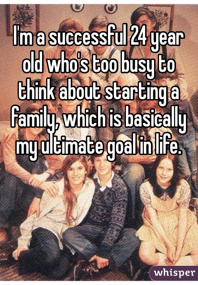 I'm a successful 24 year old who's too busy to think about starting a family, which is basically my ultimate goal in life. 