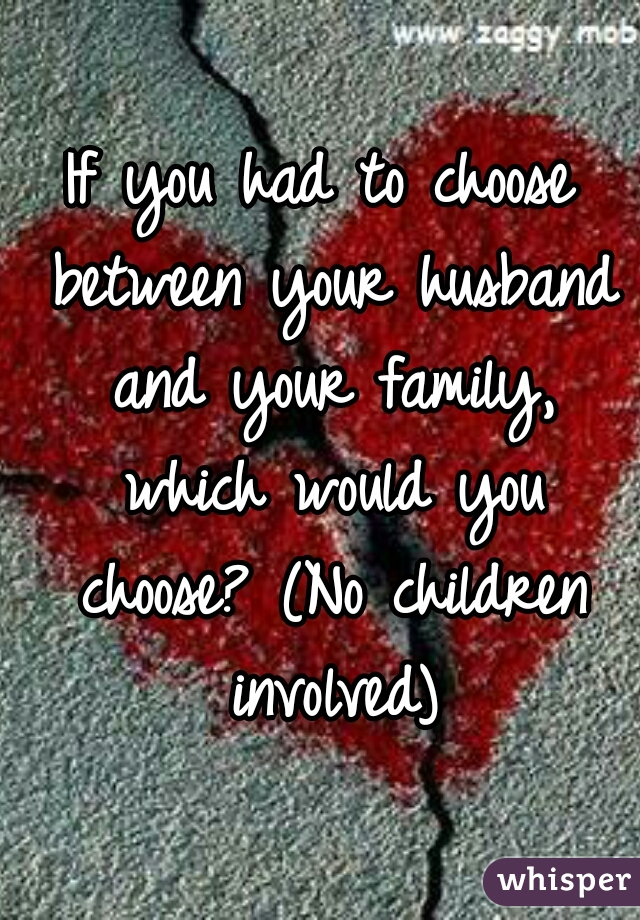 If you had to choose between your husband and your family, which would you choose? (No children involved)
