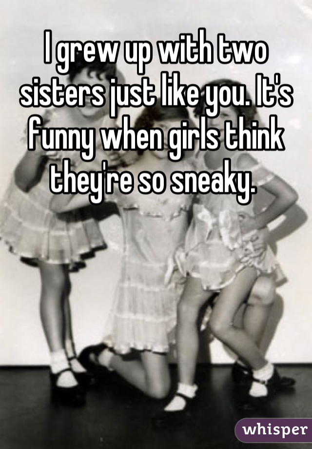I grew up with two sisters just like you. It's funny when girls think they're so sneaky. 