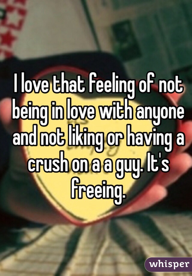 I love that feeling of not being in love with anyone and not liking or having a crush on a a guy. It's freeing.