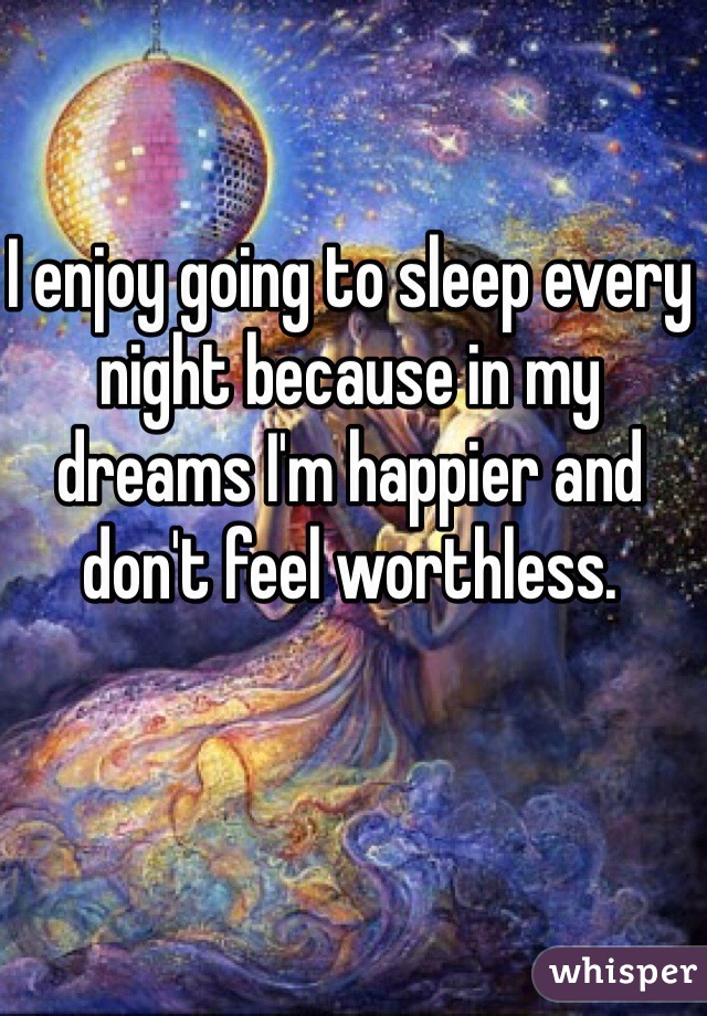 I enjoy going to sleep every night because in my dreams I'm happier and don't feel worthless.  