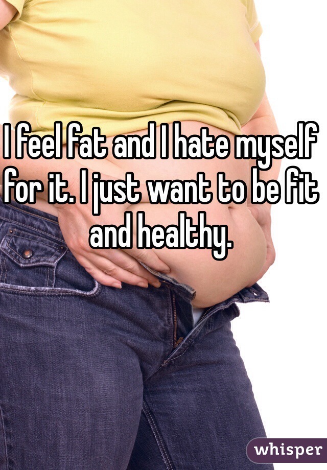 I feel fat and I hate myself for it. I just want to be fit and healthy. 