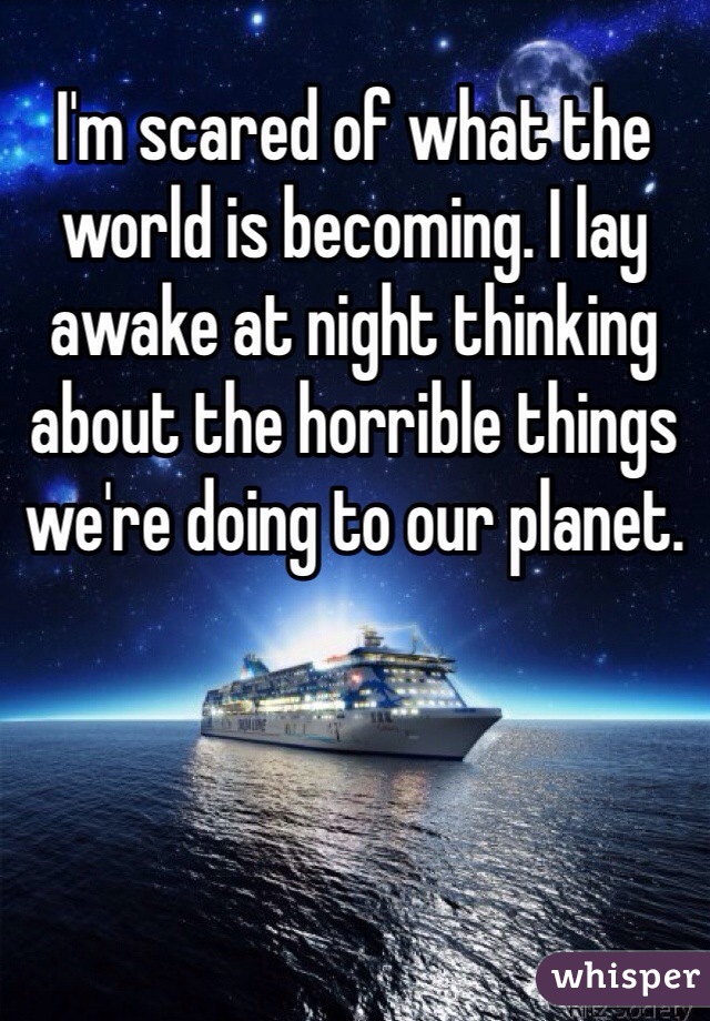 I'm scared of what the world is becoming. I lay awake at night thinking about the horrible things we're doing to our planet. 