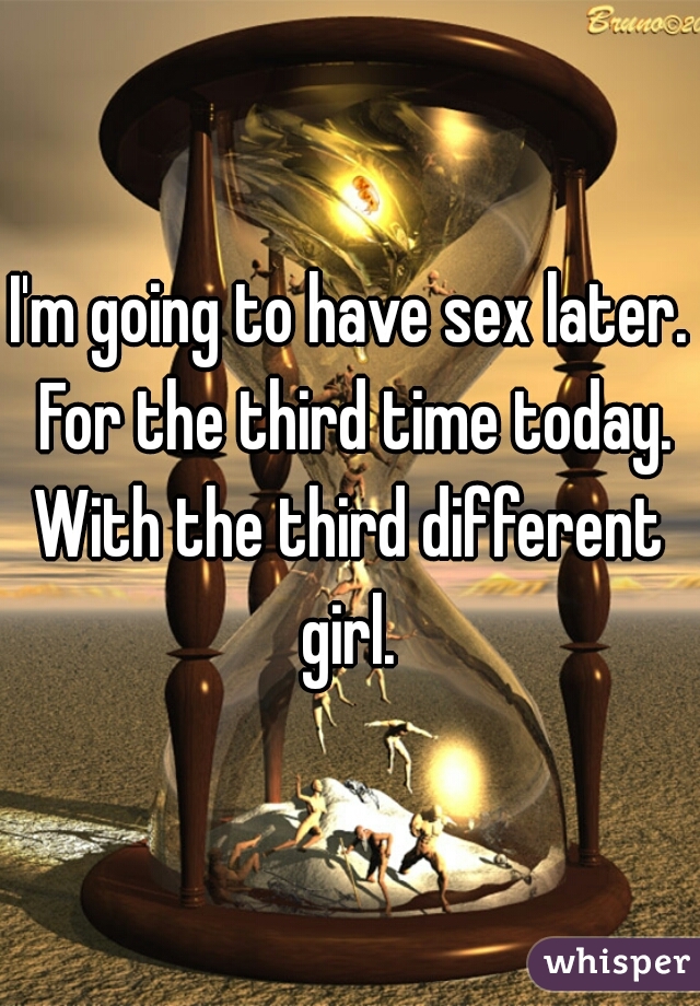 I'm going to have sex later. For the third time today.
With the third different girl. 