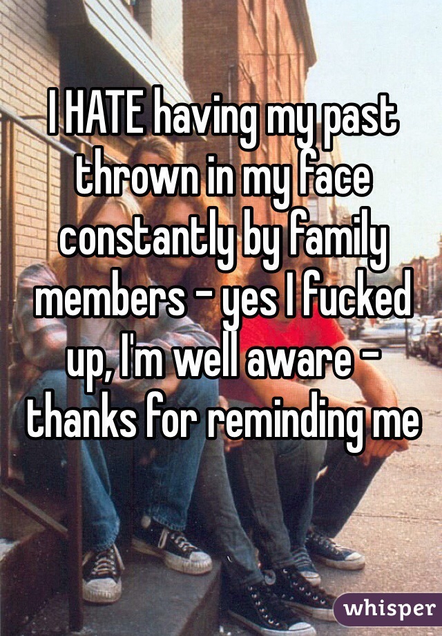 I HATE having my past thrown in my face constantly by family members - yes I fucked up, I'm well aware - thanks for reminding me