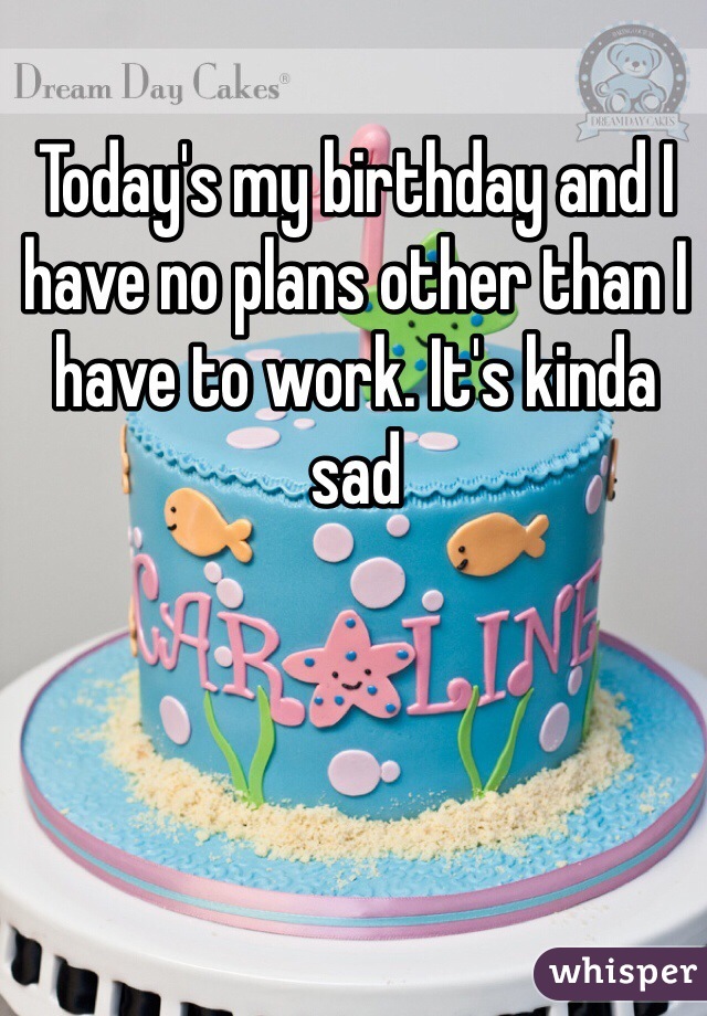 Today's my birthday and I have no plans other than I have to work. It's kinda sad 