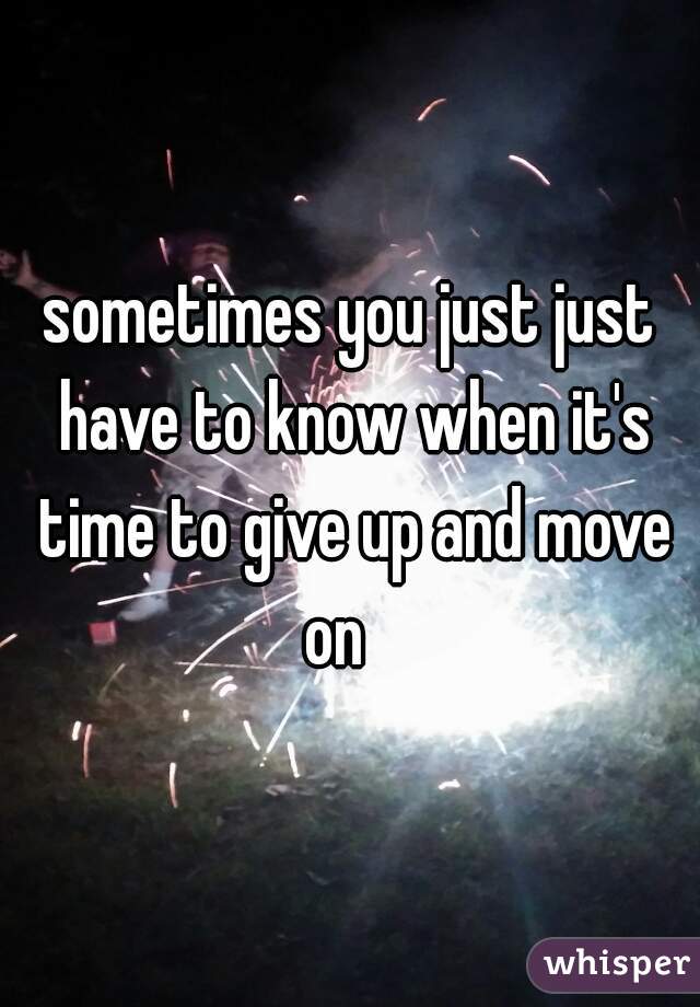 sometimes you just just have to know when it's time to give up and move on   