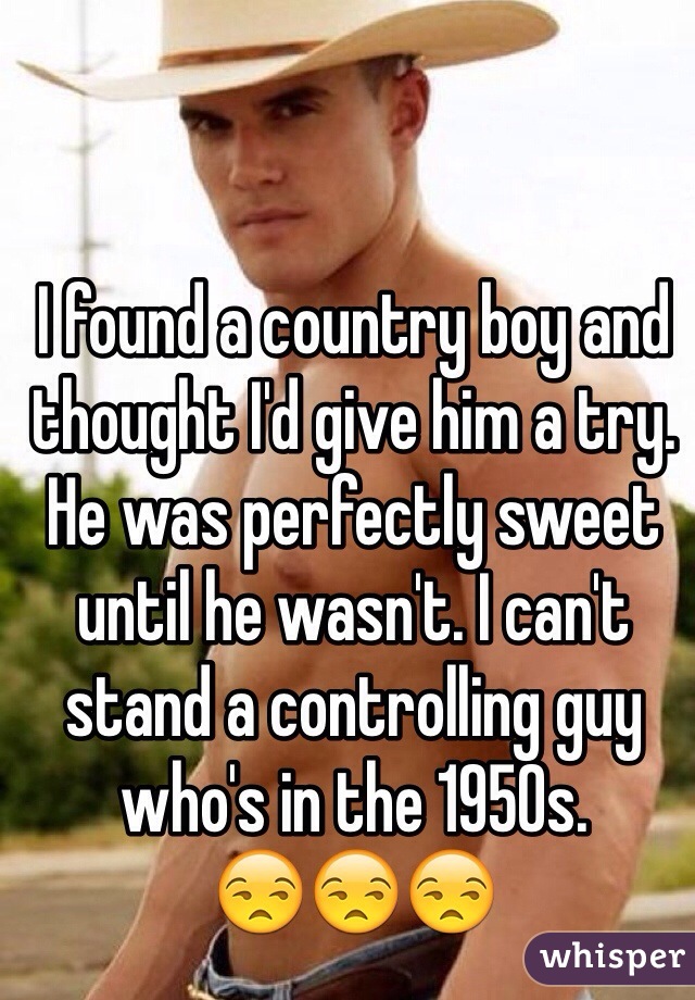 I found a country boy and thought I'd give him a try. He was perfectly sweet until he wasn't. I can't stand a controlling guy who's in the 1950s.
😒😒😒