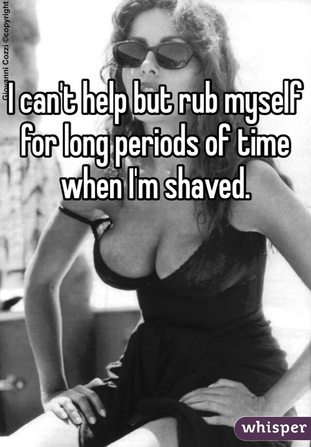 I can't help but rub myself for long periods of time when I'm shaved. 