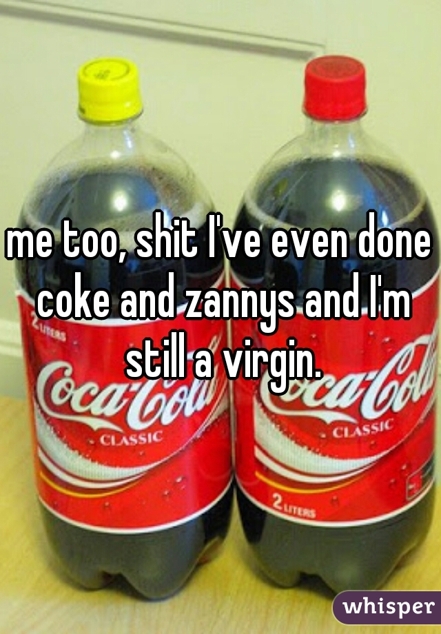 me too, shit I've even done coke and zannys and I'm still a virgin.