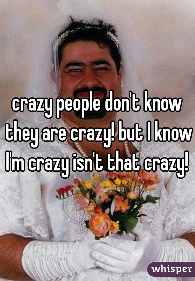 crazy people don't know they are crazy! but I know I'm crazy isn't that crazy! 