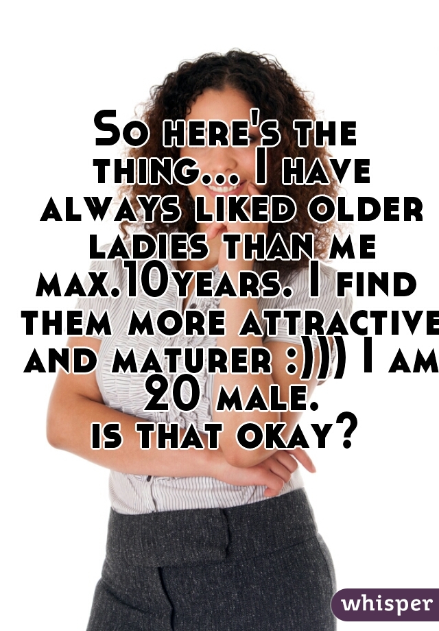 So here's the thing... I have always liked older ladies than me
max.10years. I find them more attractive and maturer :))) I am 20 male.
is that okay?