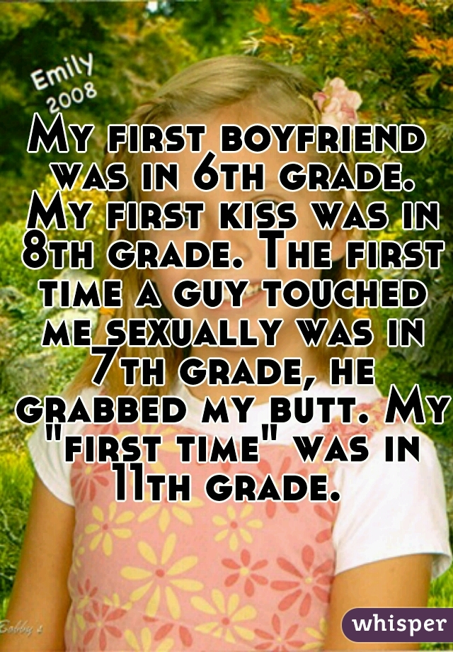 My first boyfriend was in 6th grade. My first kiss was in 8th grade. The first time a guy touched me sexually was in 7th grade, he grabbed my butt. My "first time" was in 11th grade. 