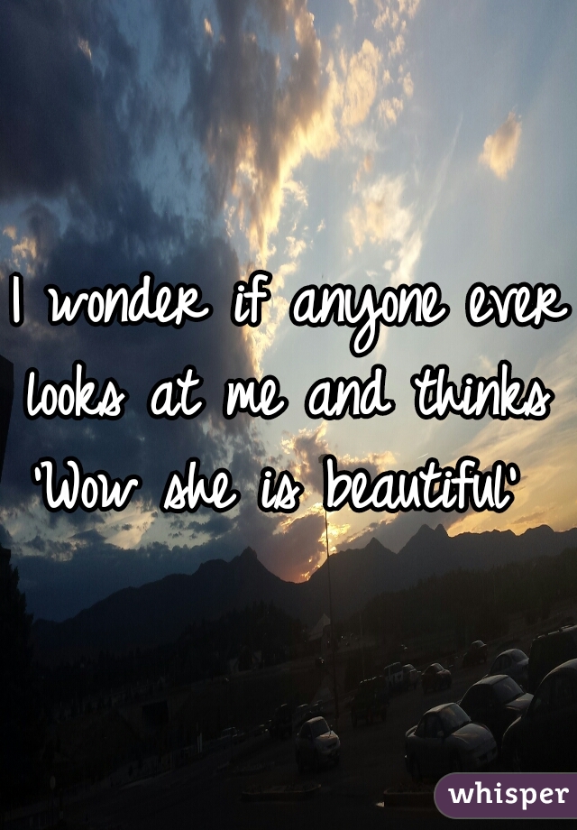 I wonder if anyone ever looks at me and thinks 
'Wow she is beautiful' 
