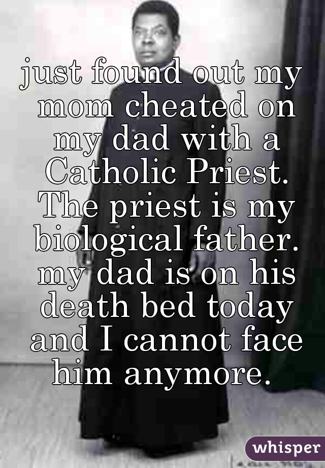 just found out my mom cheated on my dad with a Catholic Priest. The priest is my biological father. my dad is on his death bed today and I cannot face him anymore. 