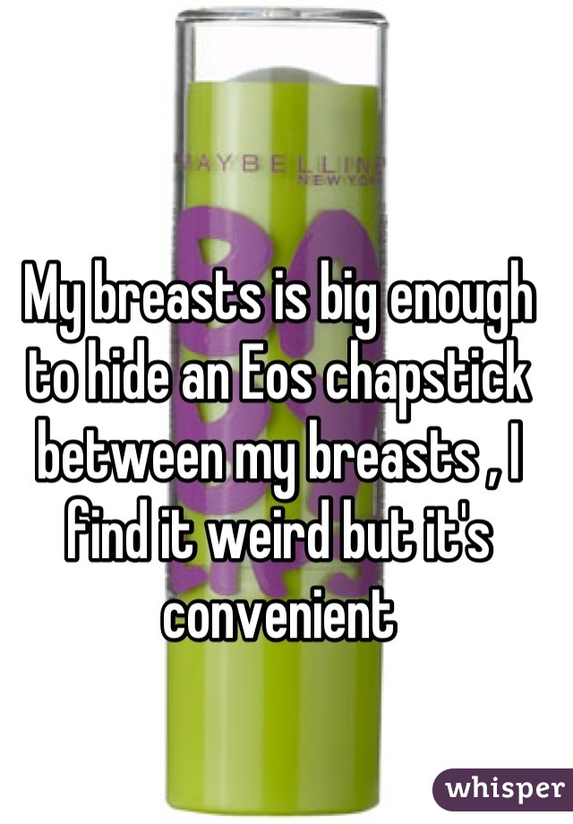 My breasts is big enough to hide an Eos chapstick between my breasts , I find it weird but it's convenient