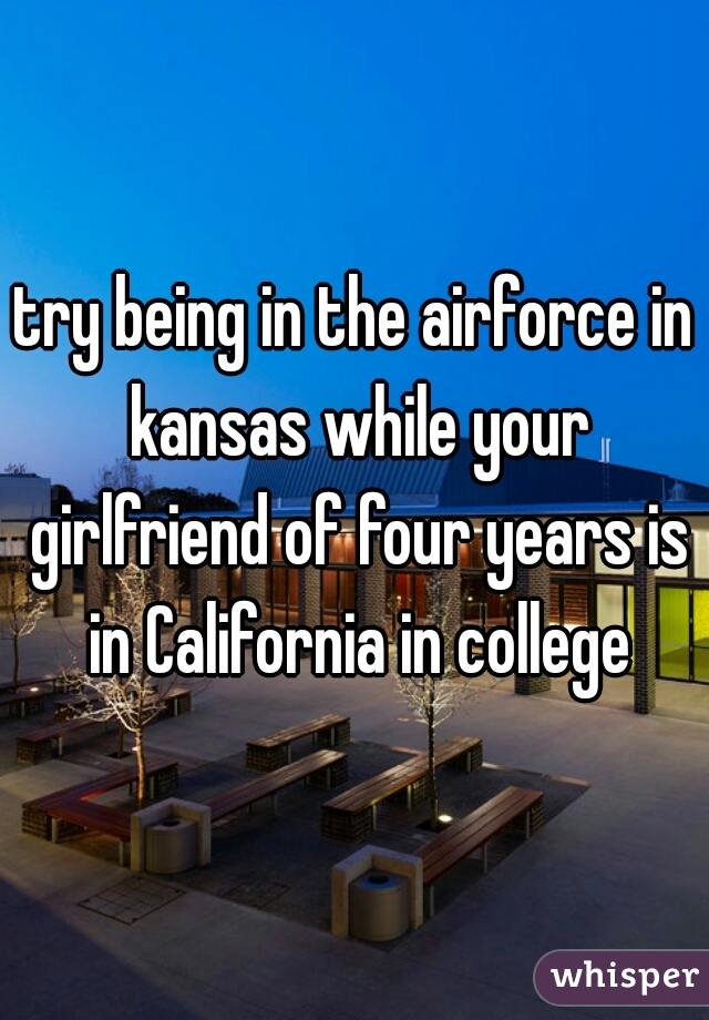 try being in the airforce in kansas while your girlfriend of four years is in California in college