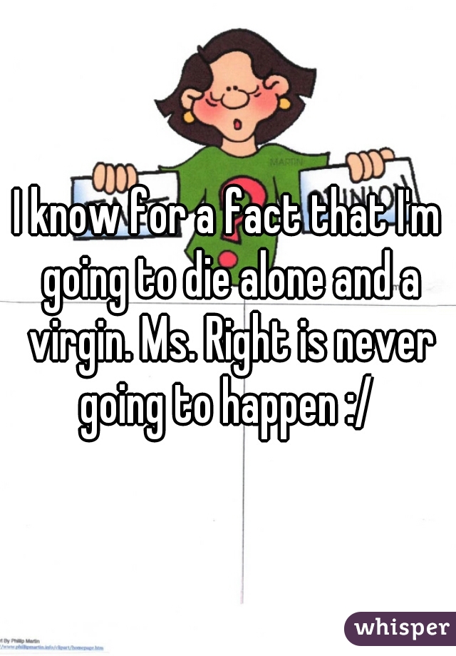 I know for a fact that I'm going to die alone and a virgin. Ms. Right is never going to happen :/ 