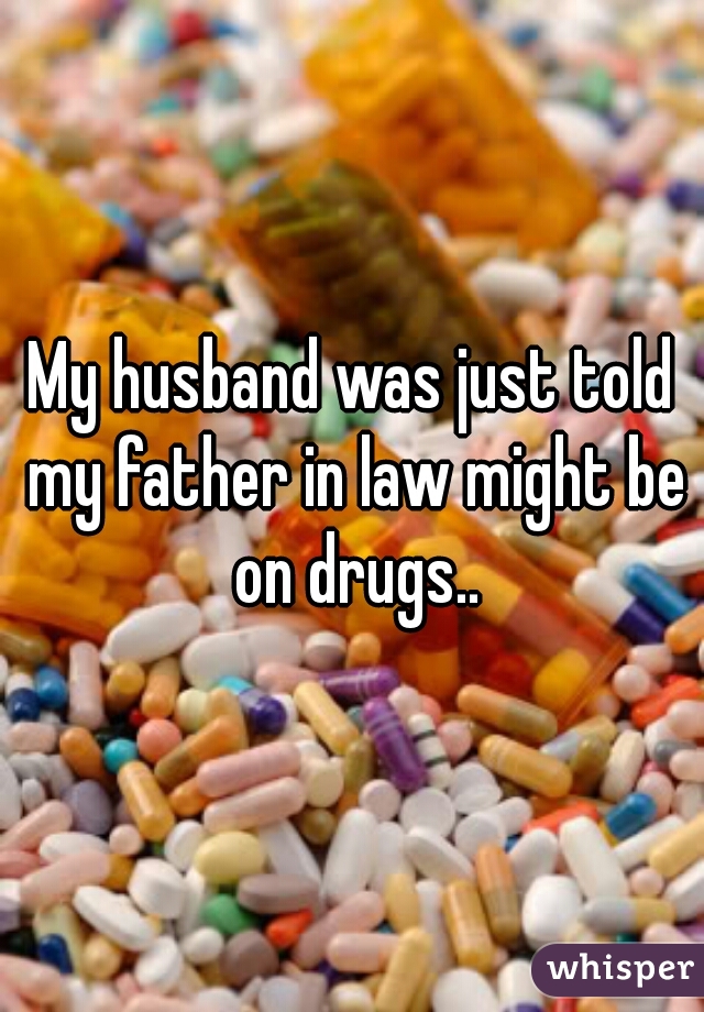 My husband was just told my father in law might be on drugs..