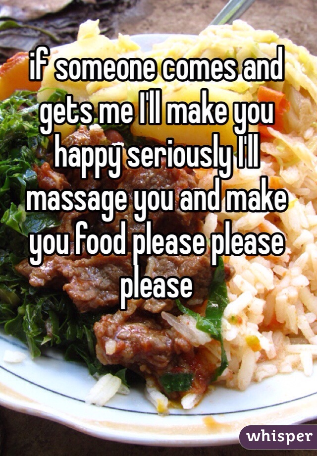 if someone comes and gets me I'll make you happy seriously I'll massage you and make you food please please please 