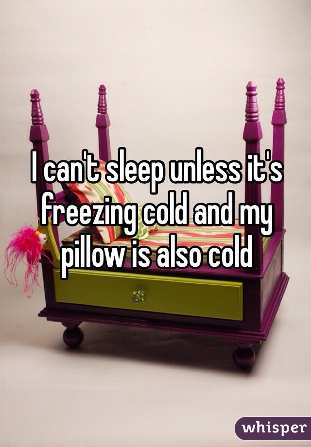 I can't sleep unless it's freezing cold and my pillow is also cold