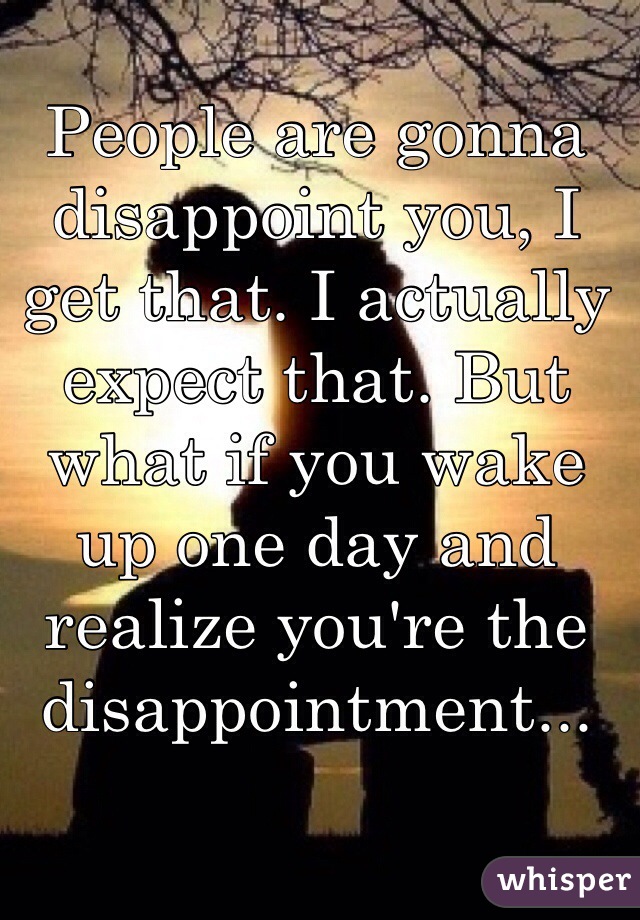 People are gonna disappoint you, I get that. I actually expect that. But what if you wake up one day and realize you're the disappointment...