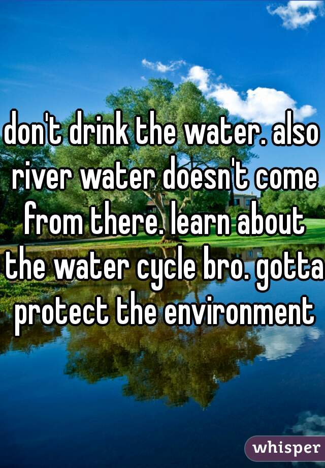 don't drink the water. also river water doesn't come from there. learn about the water cycle bro. gotta protect the environment