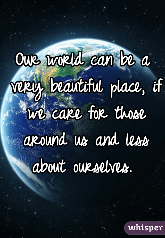 Our world can be a very beautiful place, if we care for those around us and less about ourselves. 